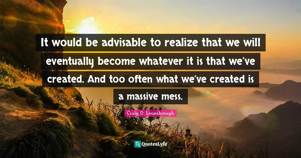 It would be advisable to realize that we will eventually become whatever it is that we’ve created. And too often what we’ve created is a massive mess.