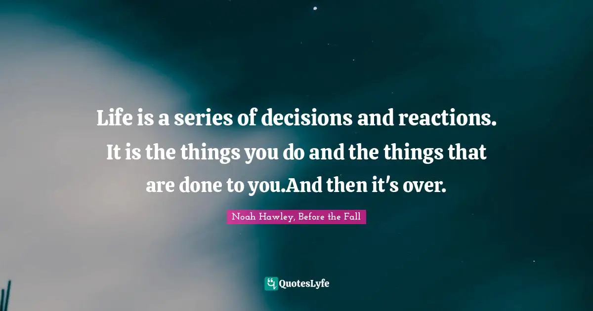 Life is a series of decisions and reactions. It is the things you do and the things that are done to you.And then it's over.