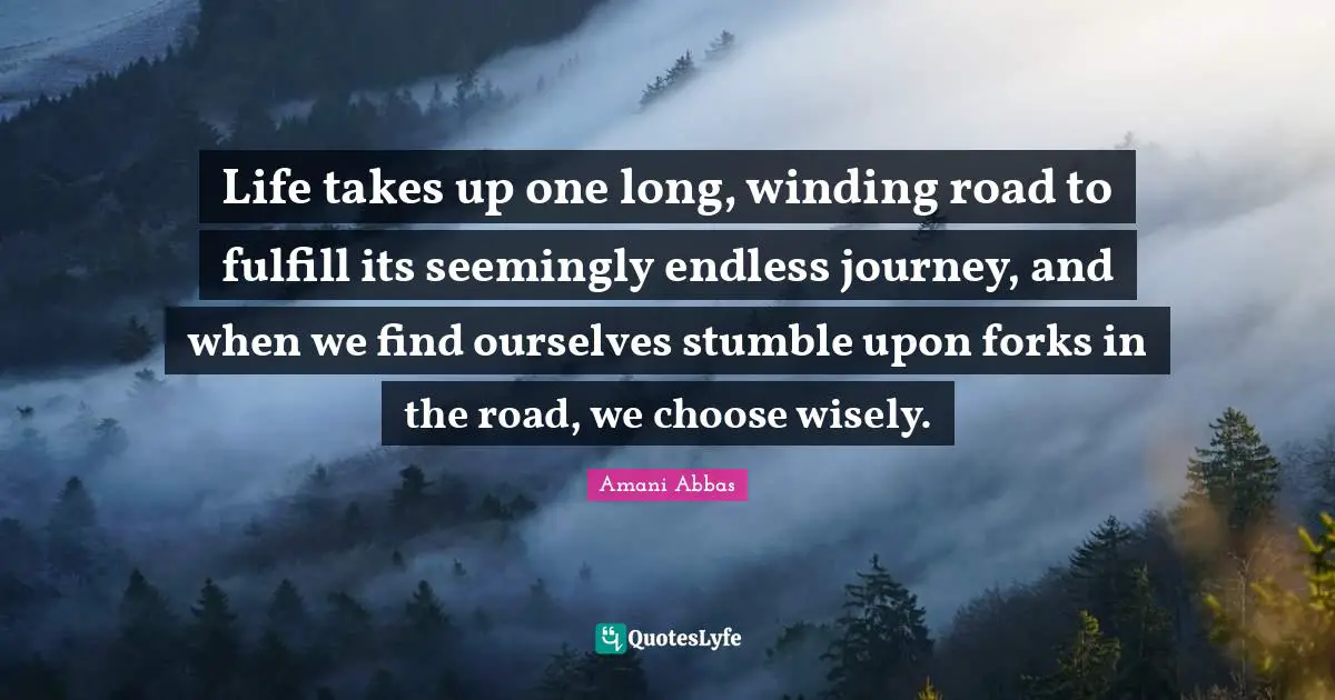 Life takes up one long, winding road to fulfill its seemingly endless journey, and when we find ourselves stumble upon forks in the road, we choose wisely.