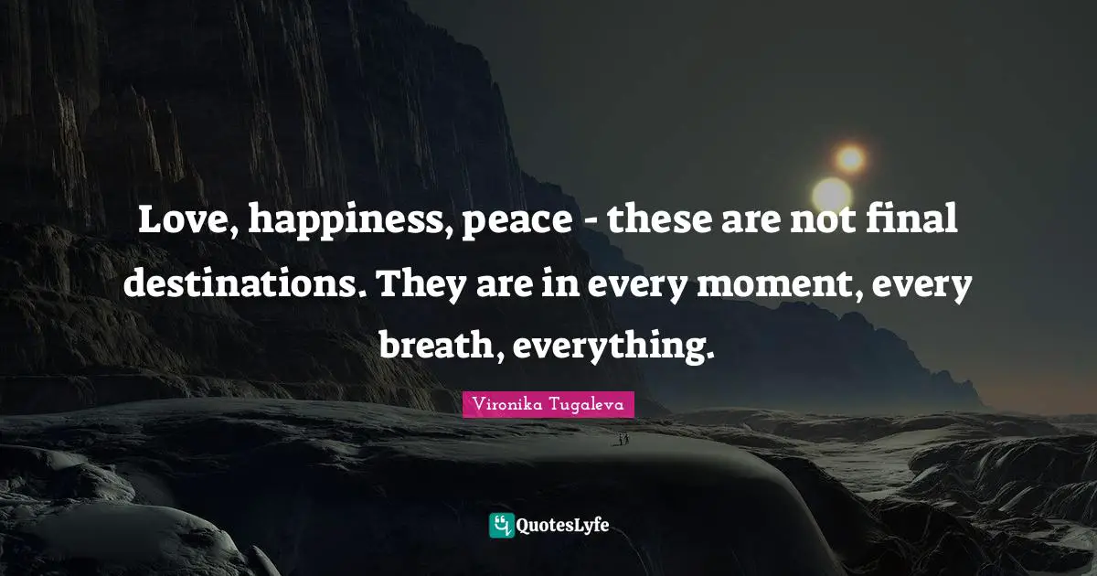 Love, happiness, peace - these are not final destinations. They are in every moment, every breath, everything.