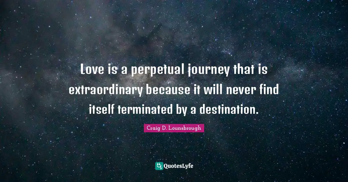Love is a perpetual journey that is extraordinary because it will never find itself terminated by a destination.