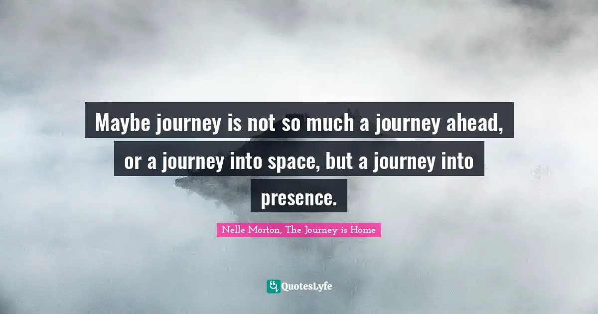 Maybe journey is not so much a journey ahead, or a journey into space, but a journey into presence.