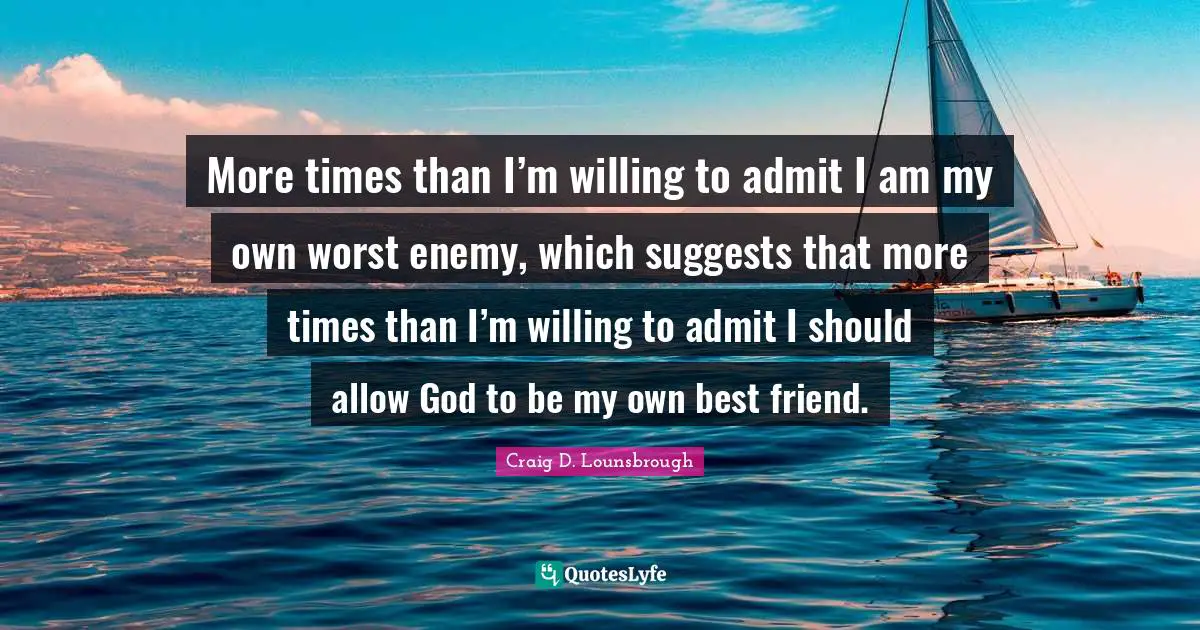 More times than I’m willing to admit I am my own worst enemy, which suggests that more times than I’m willing to admit I should allow God to be my own best friend.