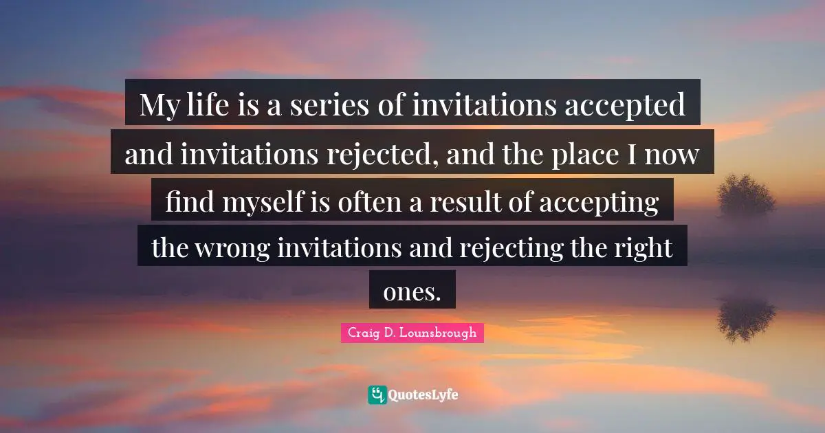 My life is a series of invitations accepted and invitations rejected, and the place I now find myself is often a result of accepting the wrong invitations and rejecting the right ones.