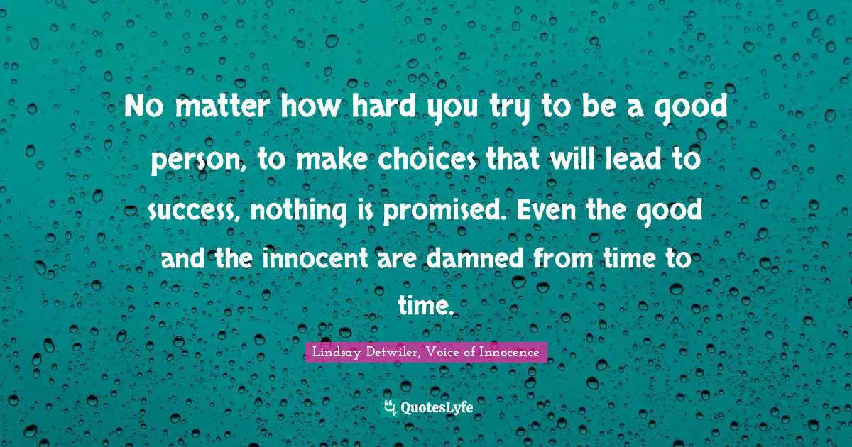 No matter how hard you try to be a good person, to make choices that will lead to success, nothing is promised. Even the good and the innocent are damned from time to time.