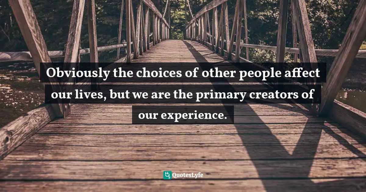 Obviously the choices of other people affect our lives, but we are the primary creators of our experience.