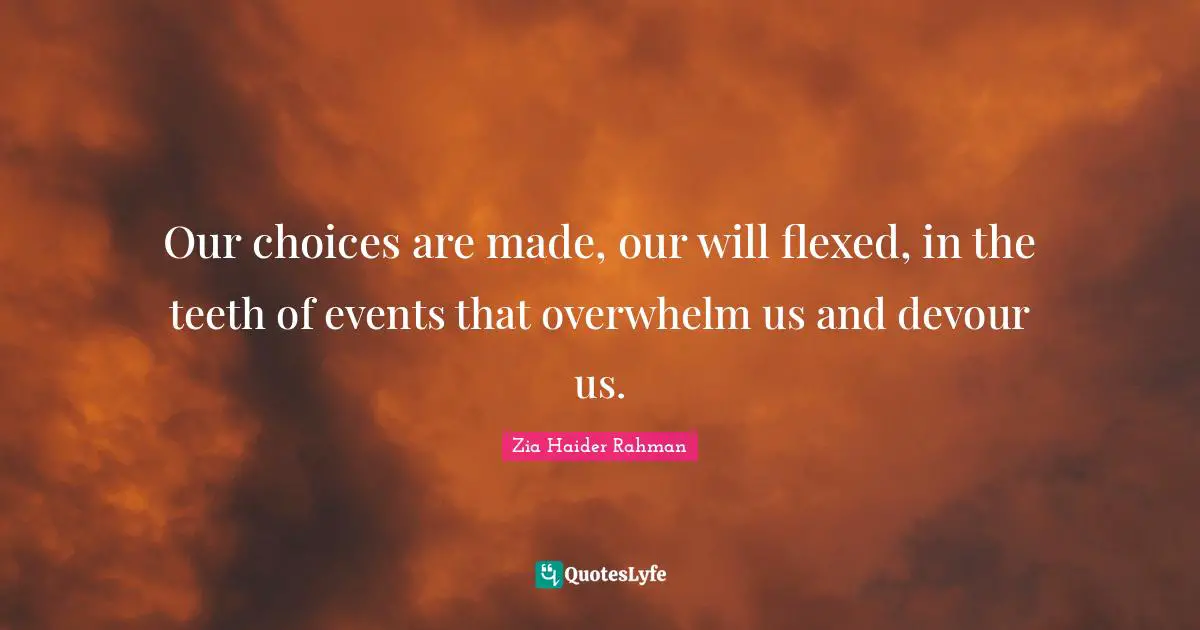 Our choices are made, our will flexed, in the teeth of events that overwhelm us and devour us.