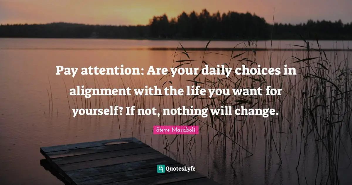 Pay attention: Are your daily choices in alignment with the life you want for yourself? If not, nothing will change.