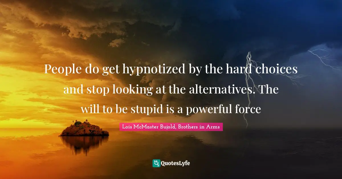 People do get hypnotized by the hard choices and stop looking at the alternatives. The will to be stupid is a powerful force