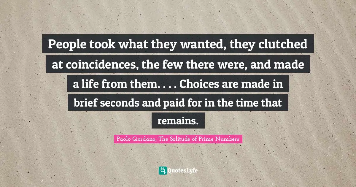 People took what they wanted, they clutched at coincidences, the few there were, and made a life from them. . . . Choices are made in brief seconds and paid for in the time that remains.
