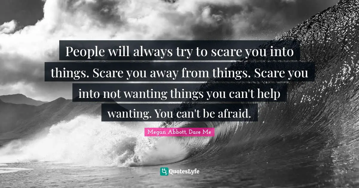 Megan Abbott, Dare Me Quotes: "People will always try to scare you into things. Scare you away from things. Scare you into not wanting things you can't help wanting. You can't be afraid."
