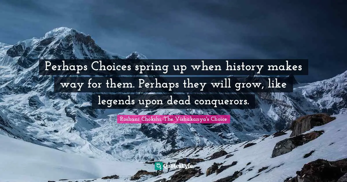 Perhaps Choices spring up when history makes way for them. Perhaps they will grow, like legends upon dead conquerors.