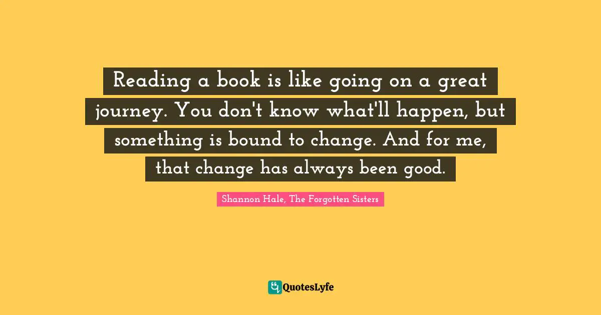 Reading a book is like going on a great journey. You don't know what'll happen, but something is bound to change. And for me, that change has always been good.
