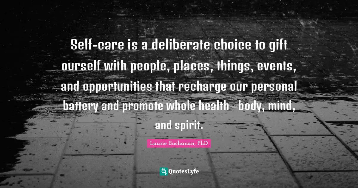 Self Care Quotes: "Self-care is a deliberate choice to gift ourself with people, places, things, events, and opportunities that recharge our personal battery and promote whole health—body, mind, and spirit."