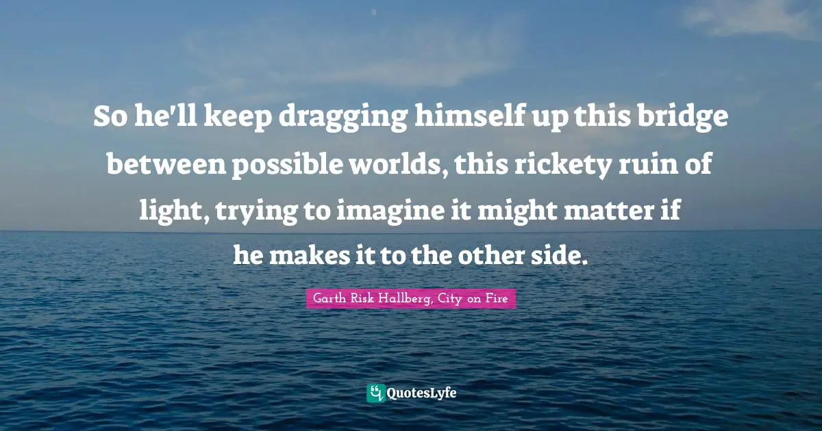 So he'll keep dragging himself up this bridge between possible worlds, this rickety ruin of light, trying to imagine it might matter if he makes it to the other side.