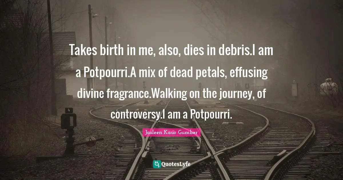 Jasleen Kaur Gumber Quotes: "Takes birth in me, also, dies in debris.I am a Potpourri.A mix of dead petals, effusing divine fragrance.Walking on the journey, of controversy.I am a Potpourri."