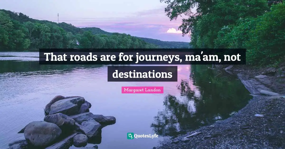 That roads are for journeys, ma'am, not destinations