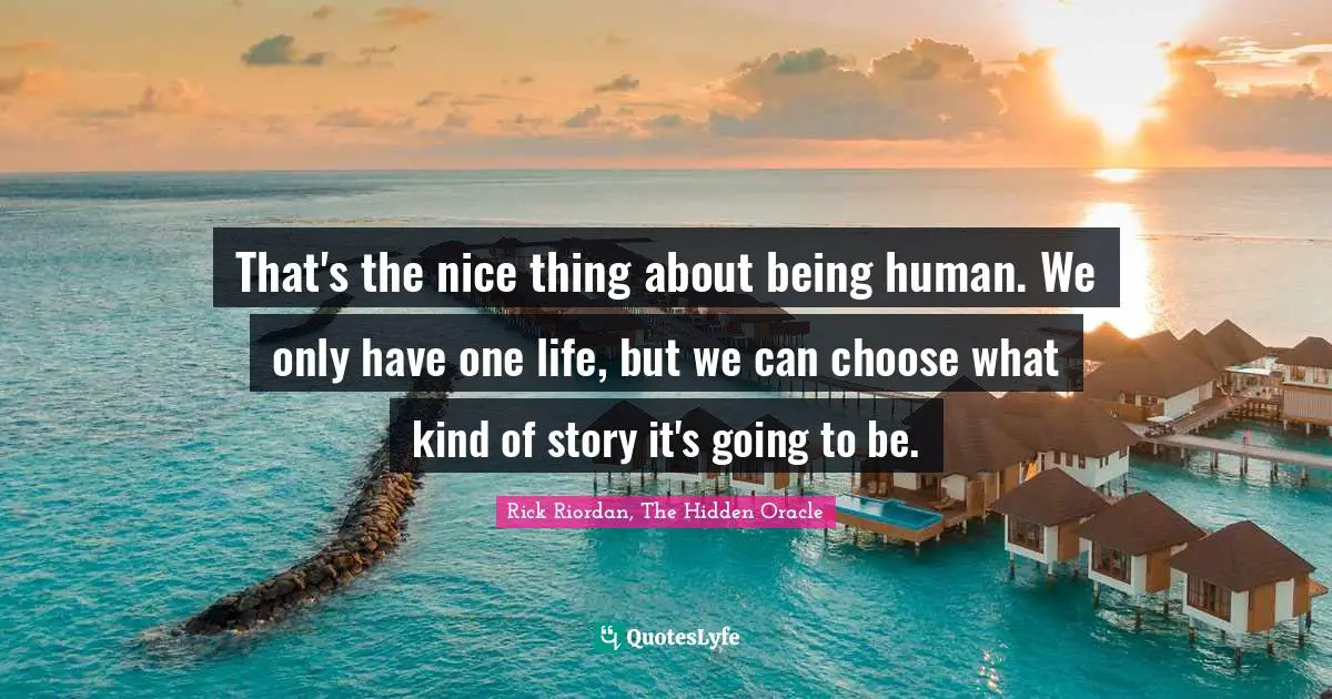That's the nice thing about being human. We only have one life, but we can choose what kind of story it's going to be.