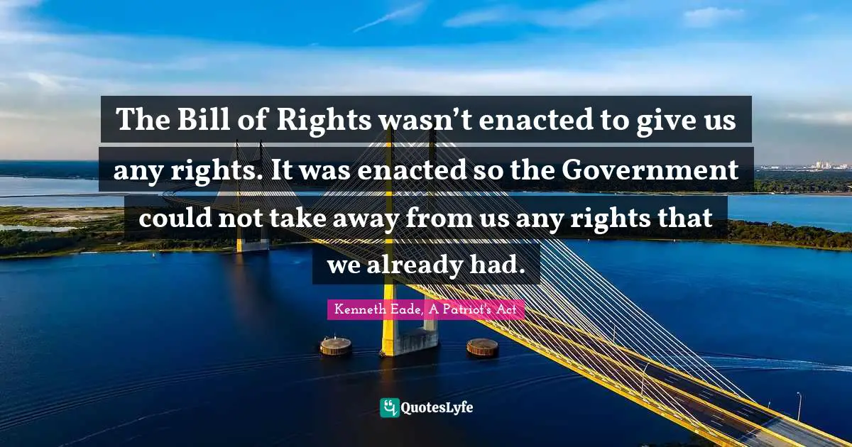 The Bill of Rights wasn’t enacted to give us any rights. It was enacted so the Government could not take away from us any rights that we already had.