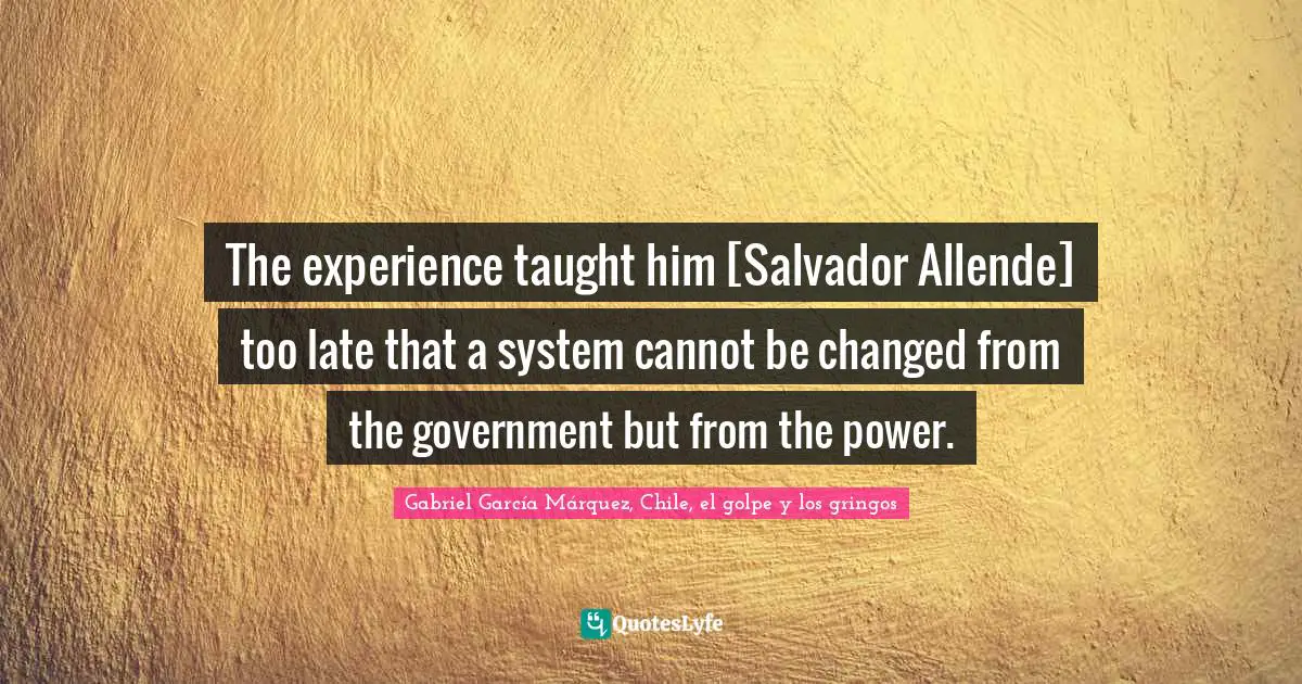 Gabriel García Márquez Quotes: "The experience taught him [Salvador Allende] too late that a system cannot be changed from the government but from the power."