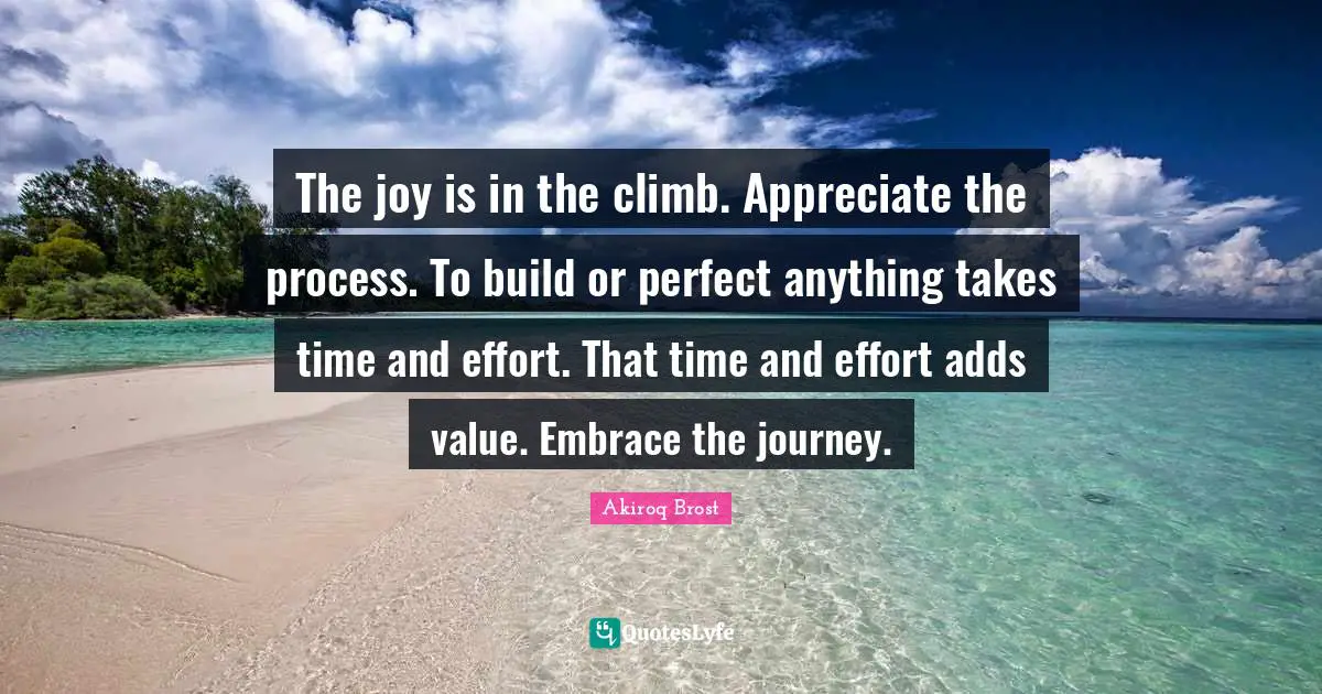 The joy is in the climb. Appreciate the process. To build or perfect anything takes time and effort. That time and effort adds value. Embrace the journey.