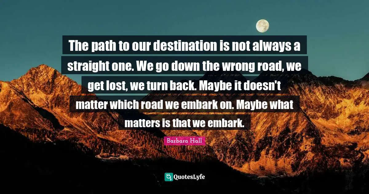The path to our destination is not always a straight one. We go down the wrong road, we get lost, we turn back. Maybe it doesn't matter which road we embark on. Maybe what matters is that we embark.