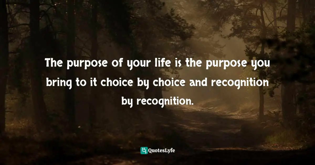 The purpose of your life is the purpose you bring to it choice by choice and recognition by recognition.