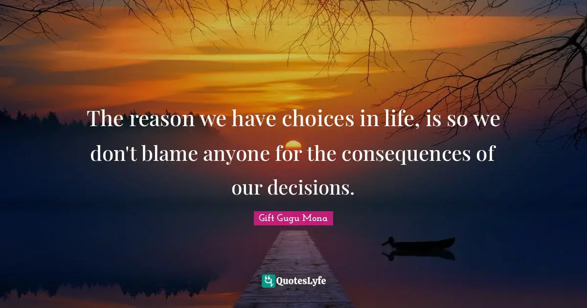 The reason we have choices in life, is so we don't blame anyone for the consequences of our decisions.