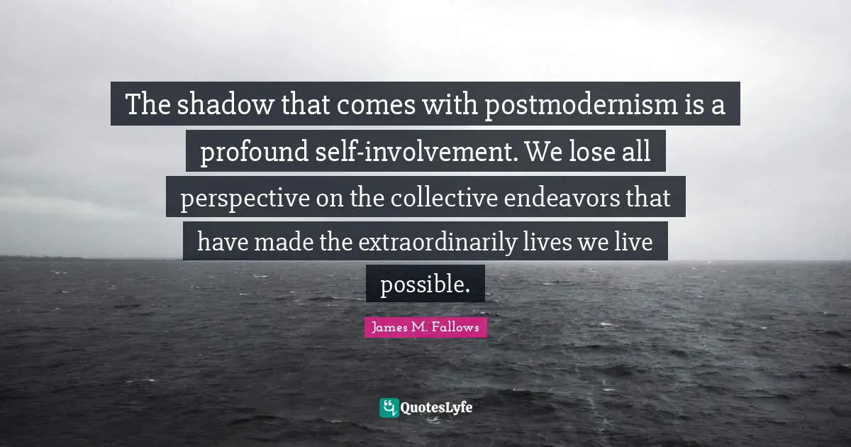 The shadow that comes with postmodernism is a profound self-involvement. We lose all perspective on the collective endeavors that have made the extraordinarily lives we live possible.