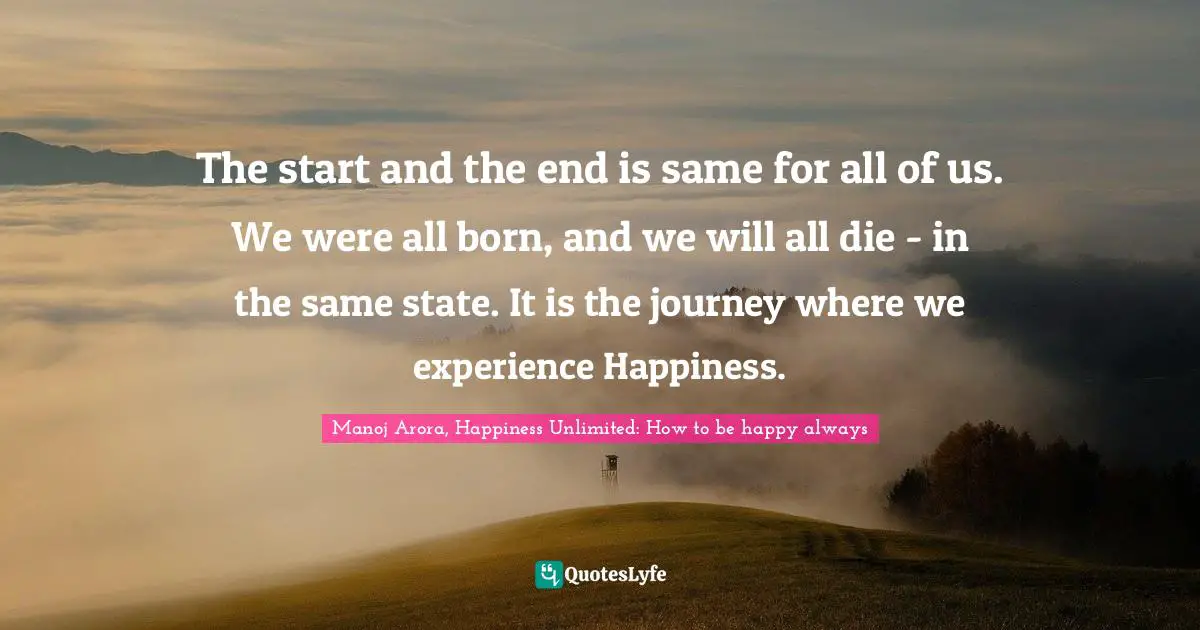 Manoj Arora, Happiness Unlimited: How to be happy always Quotes: The start and the end is same for all of us. We were all born, and we will all die - in the same state. It is the journey where we experience Happiness.