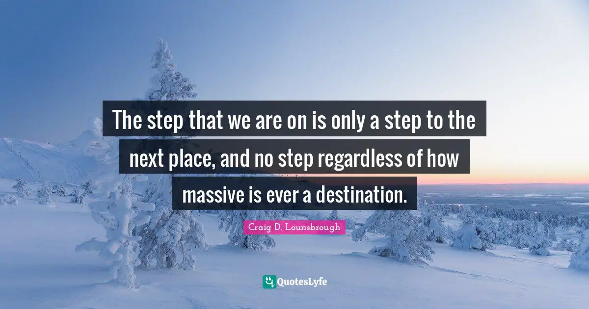 The step that we are on is only a step to the next place, and no step regardless of how massive is ever a destination.