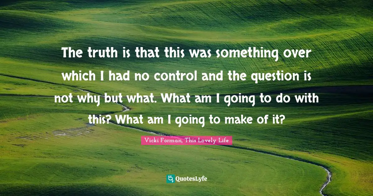 The truth is that this was something over which I had no control and the question is not why but what. What am I going to do with this? What am I going to make of it?
