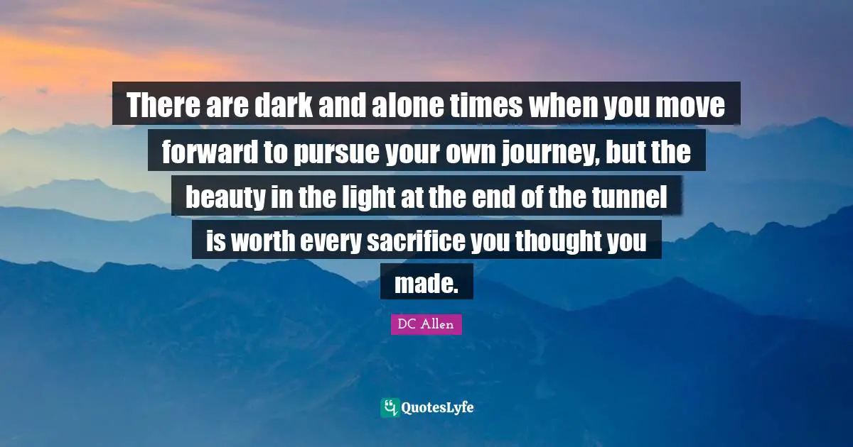 There are dark and alone times when you move forward to pursue your own journey, but the beauty in the light at the end of the tunnel is worth every sacrifice you thought you made.