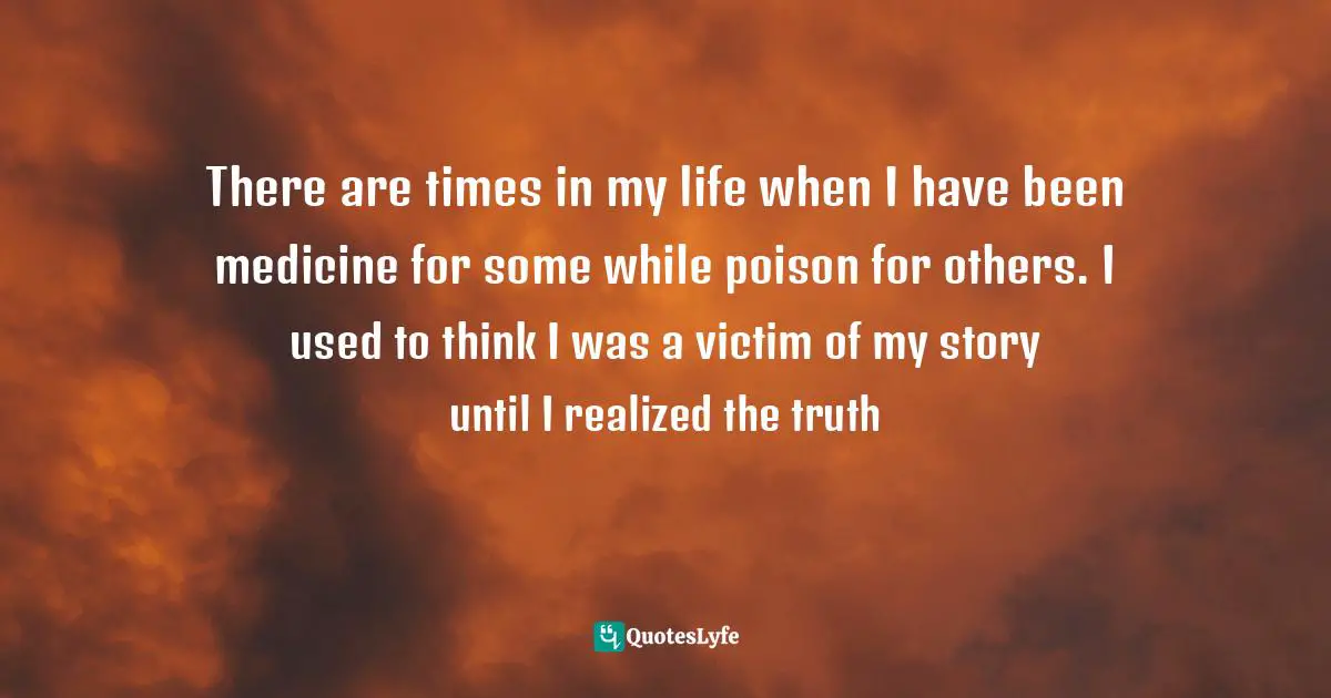 There are times in my life when I have been medicine for some while poison for others. I used to think I was a victim of my story until I realized the truth