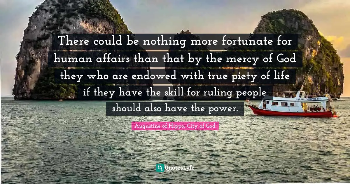 There could be nothing more fortunate for human affairs than that by the mercy of God they who are endowed with true piety of life if they have the skill for ruling people should also have the power.