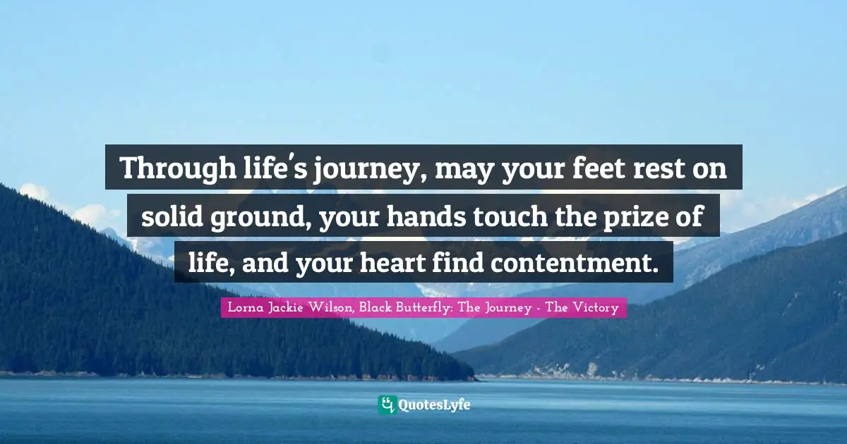 Through life's journey, may your feet rest on solid ground, your hands touch the prize of life, and your heart find contentment.