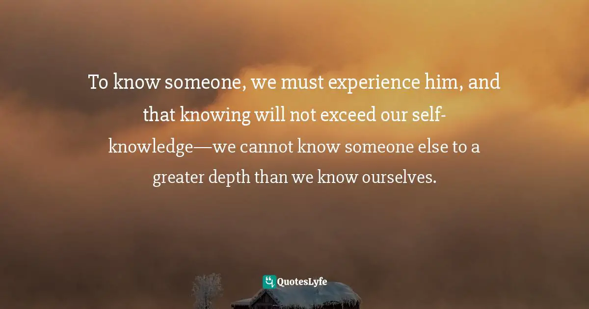 To know someone, we must experience him, and that knowing will not exceed our self-knowledge—we cannot know someone else to a greater depth than we know ourselves.