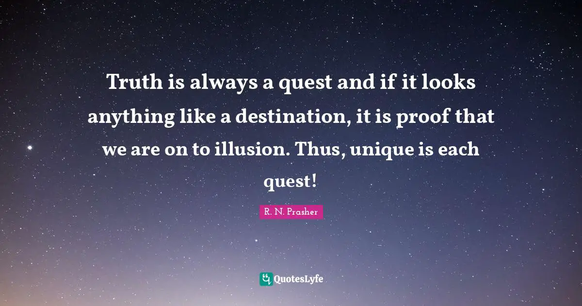 Truth is always a quest and if it looks anything like a destination, it is proof that we are on to illusion. Thus, unique is each quest!