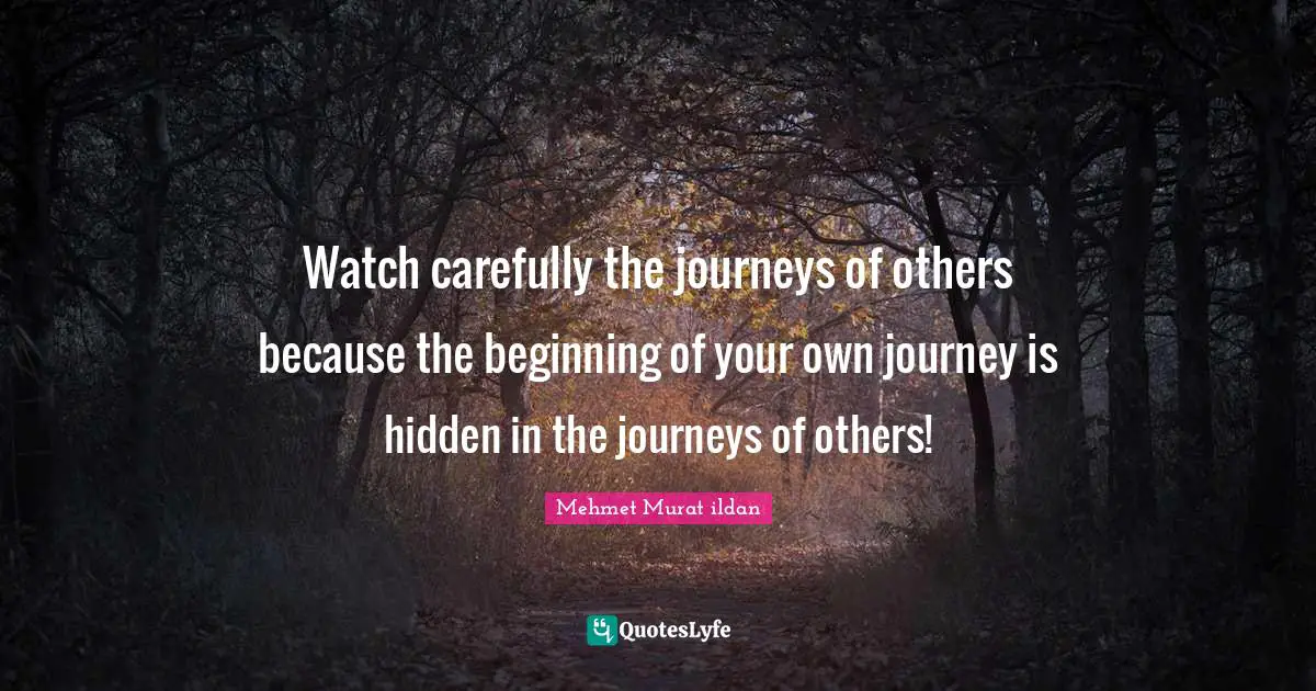 Journey In Life Quotes: "Watch carefully the journeys of others because the beginning of your own journey is hidden in the journeys of others!"