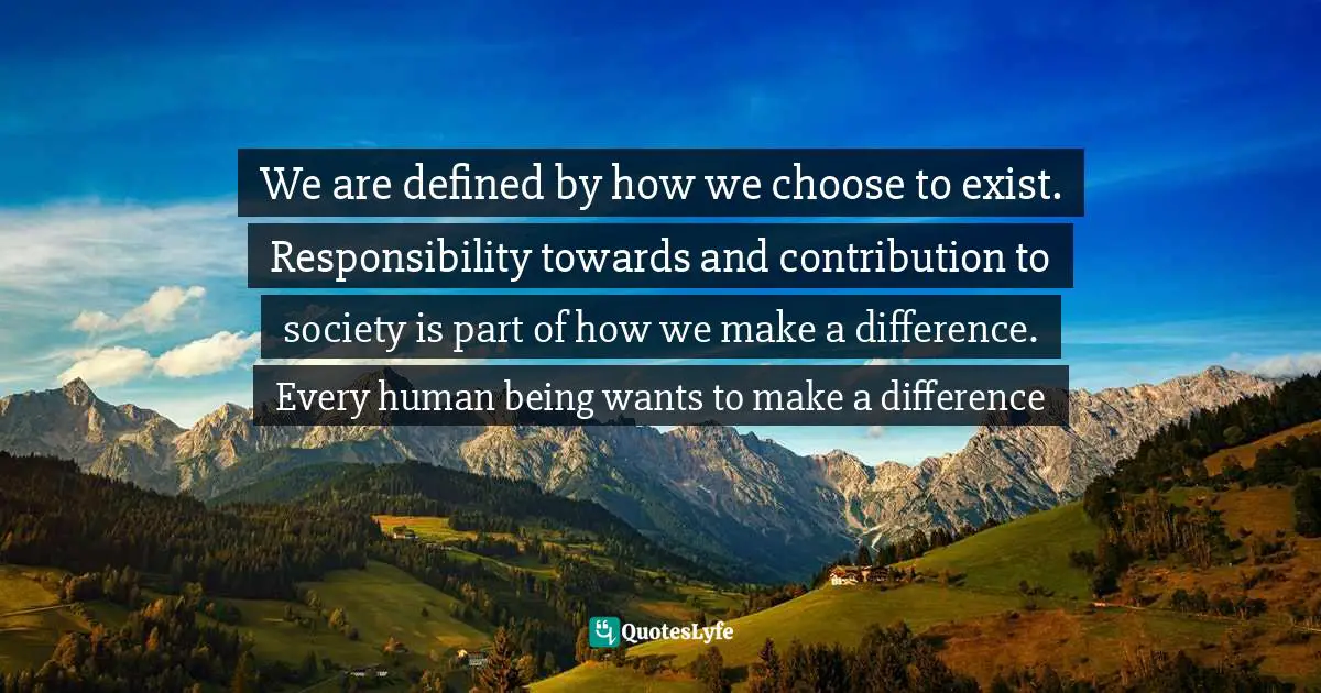 Sameh Elsayed Quotes: "We are defined by how we choose to exist. Responsibility towards and contribution to society is part of how we make a difference. Every human being wants to make a difference"