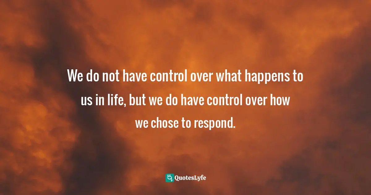 We do not have control over what happens to us in life, but we do have control over how we chose to respond.