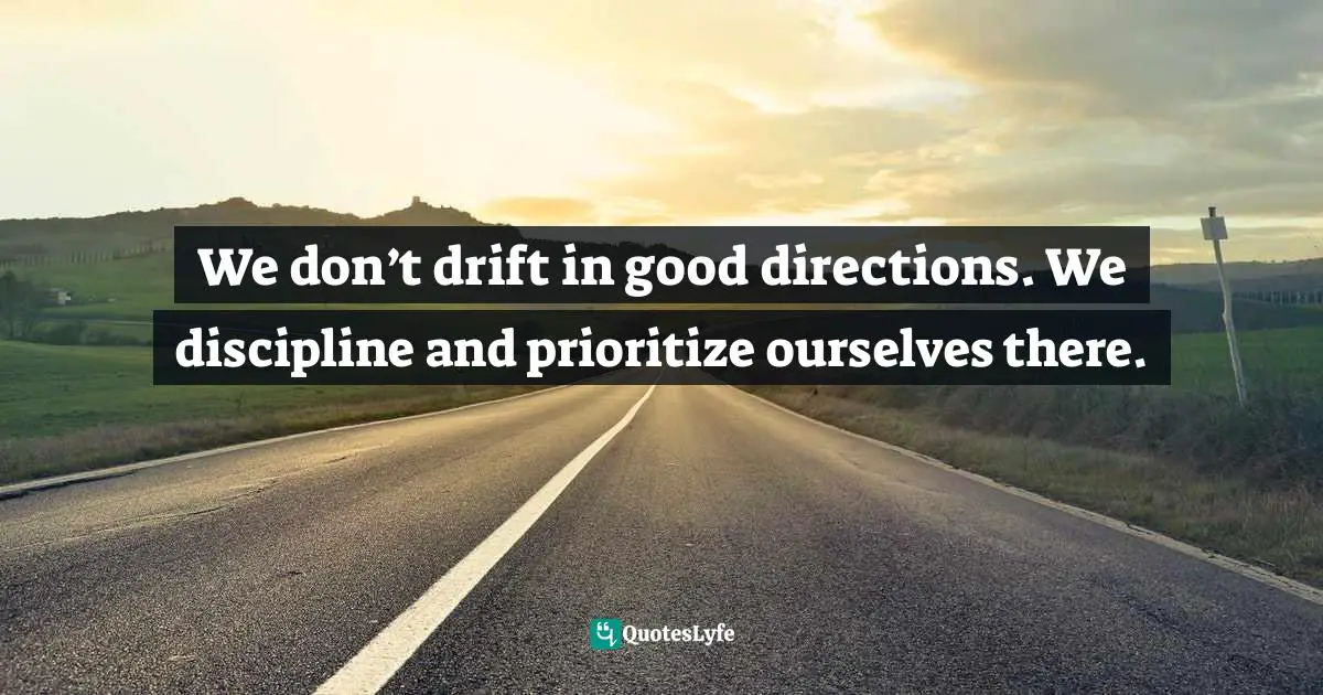 We don’t drift in good directions. We discipline and prioritize ourselves there.