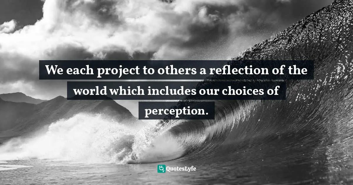We each project to others a reflection of the world which includes our choices of perception.