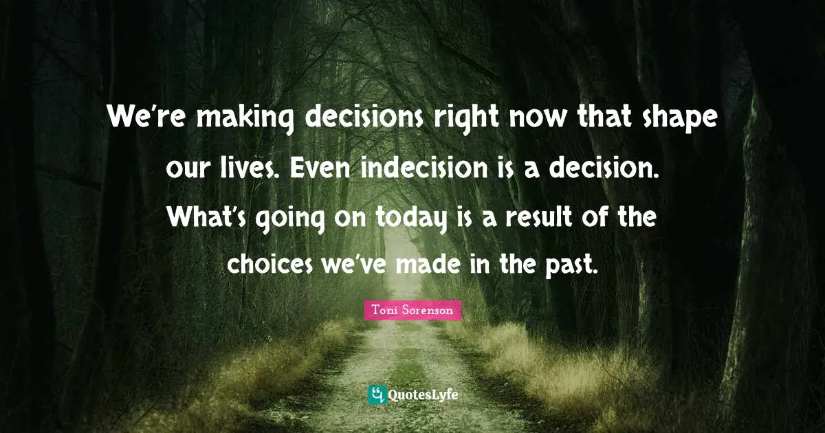 We’re making decisions right now that shape our lives. Even indecision is a decision. What’s going on today is a result of the choices we’ve made in the past.