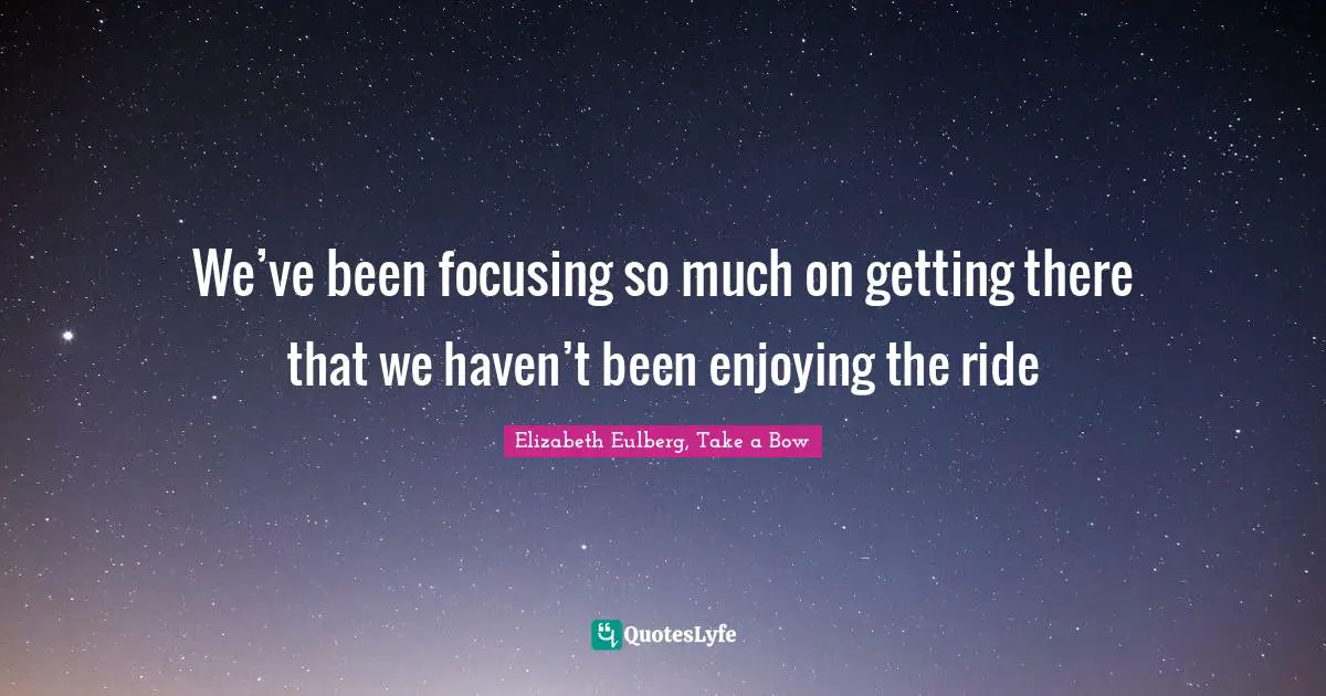 We’ve been focusing so much on getting there that we haven’t been enjoying the ride