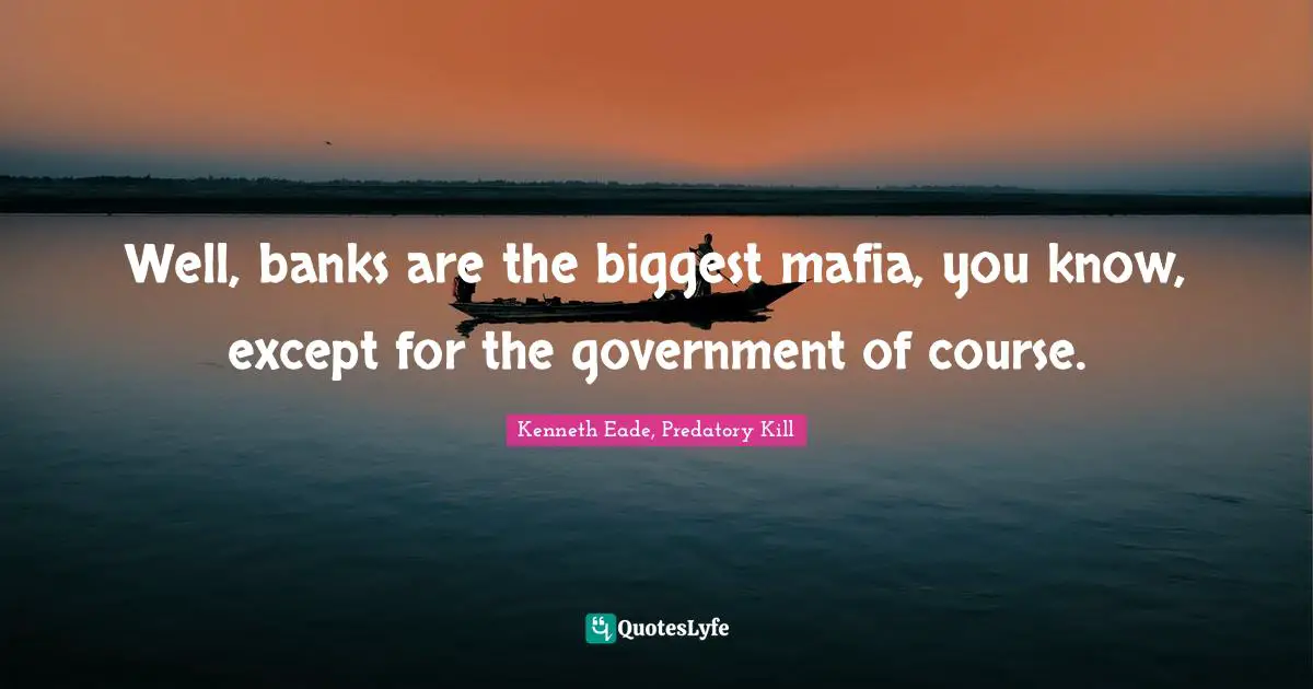 Well, banks are the biggest mafia, you know, except for the government of course.