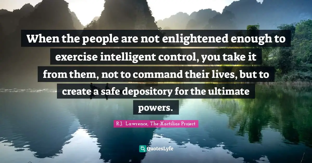 R.J. Lawrence, The Xactilias Project Quotes: When the people are not enlightened enough to exercise intelligent control, you take it from them, not to command their lives, but to create a safe depository for the ultimate powers.