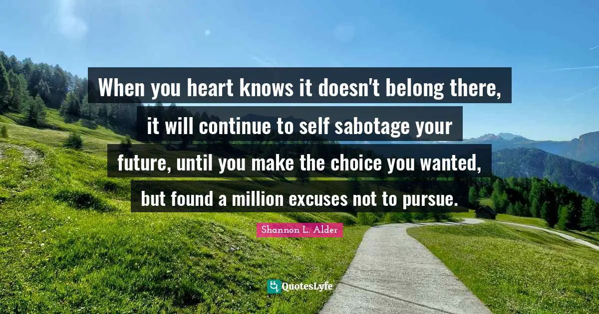 When you heart knows it doesn't belong there, it will continue to self sabotage your future, until you make the choice you wanted, but found a million excuses not to pursue.