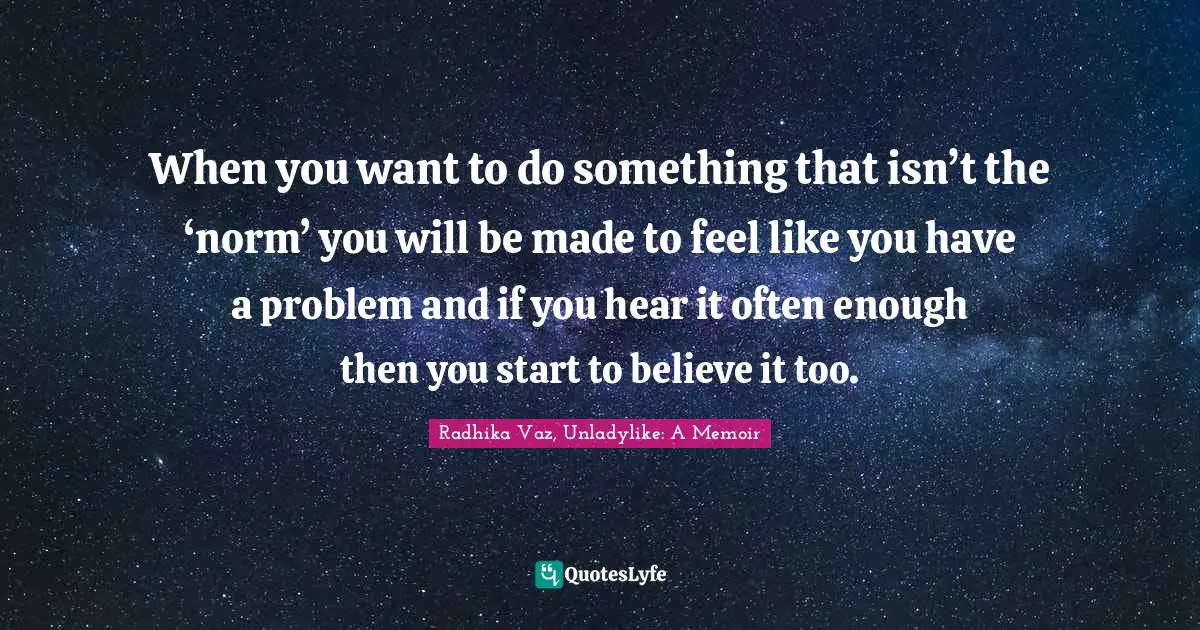 When you want to do something that isn’t the ‘norm’ you will be made to feel like you have a problem and if you hear it often enough then you start to believe it too.