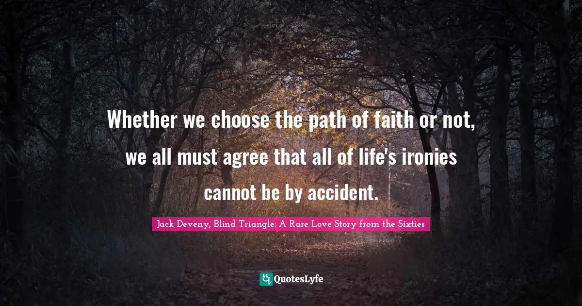 Whether we choose the path of faith or not, we all must agree that all of life's ironies cannot be by accident.